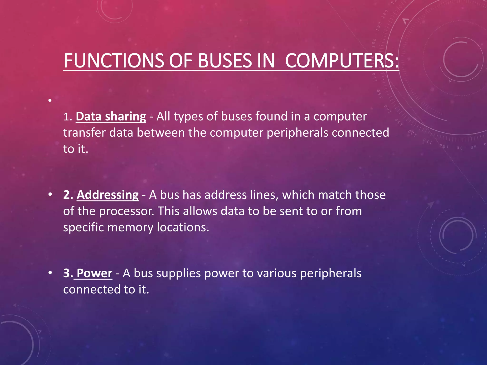 FUNCTIONS OF BUSES IN COMPUTERS:
•
1. Data sharing - All types of buses found in a computer
transfer data between the computer peripherals connected
to it.
• 2. Addressing - A bus has address lines, which match those
of the processor. This allows data to be sent to or from
specific memory locations.
• 3. Power - A bus supplies power to various peripherals
connected to it.
 