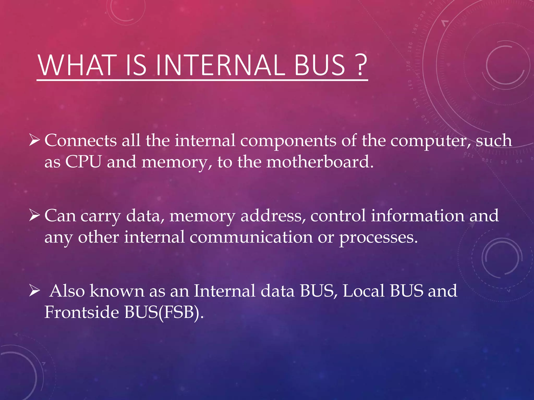 WHAT IS INTERNAL BUS ?
Connects all the internal components of the computer, such
as CPU and memory, to the motherboard.
Can carry data, memory address, control information and
any other internal communication or processes.
 Also known as an Internal data BUS, Local BUS and
Frontside BUS(FSB).
 