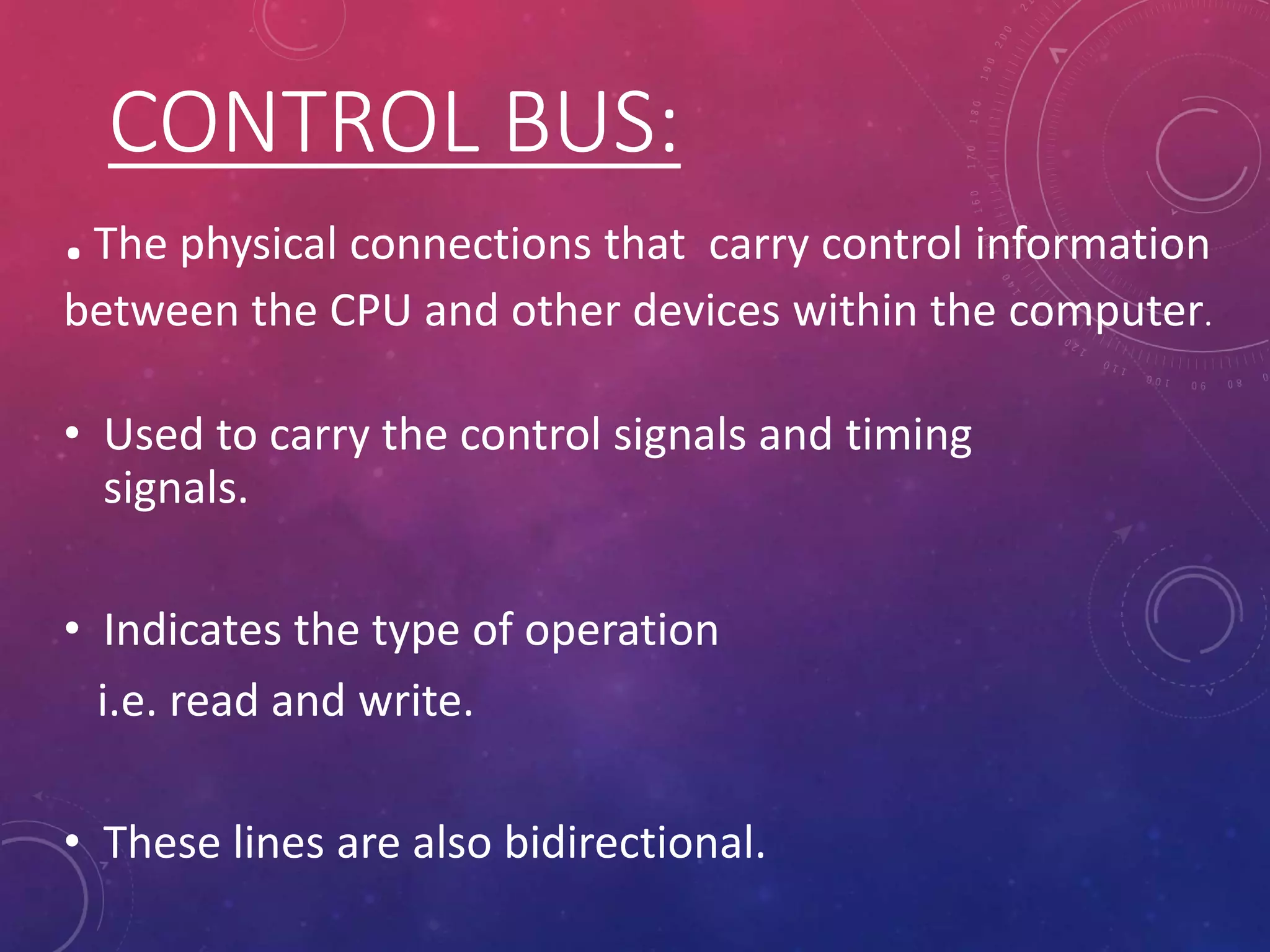 CONTROL BUS:
• Used to carry the control signals and timing
signals.
• Indicates the type of operation
i.e. read and write.
• These lines are also bidirectional.
.The physical connections that carry control information
between the CPU and other devices within the computer.
 