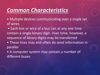 Common Characteristics
• Multiple devices communicating over a single set
of wires
• Each line or wire of a bus can at any one time
contain a single binary digit. Over time, however, a
sequence of binary digits may be transferred
• These lines may and often do send information in
parallel
• A computer system may contain a number of
different buses
 