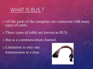 WHAT IS BUS ?
o All the parts of the computer are connected with many
types of cable.
o These types of cable are known as BUS.
o Bus is a communication channel.
o Limitation is only one
transmission at a time.
 