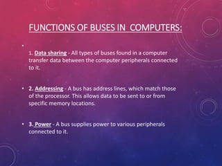 FUNCTIONS OF BUSES IN COMPUTERS:
•
1. Data sharing - All types of buses found in a computer
transfer data between the computer peripherals connected
to it.
• 2. Addressing - A bus has address lines, which match those
of the processor. This allows data to be sent to or from
specific memory locations.
• 3. Power - A bus supplies power to various peripherals
connected to it.
 