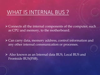 WHAT IS INTERNAL BUS ?
Connects all the internal components of the computer, such
as CPU and memory, to the motherboard.
Can carry data, memory address, control information and
any other internal communication or processes.
 Also known as an Internal data BUS, Local BUS and
Frontside BUS(FSB).
 