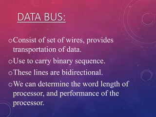 DATA BUS:
oConsist of set of wires, provides
transportation of data.
oUse to carry binary sequence.
oThese lines are bidirectional.
oWe can determine the word length of
processor, and performance of the
processor.
 