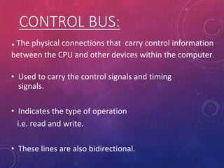 CONTROL BUS:
• Used to carry the control signals and timing
signals.
• Indicates the type of operation
i.e. read and write.
• These lines are also bidirectional.
.The physical connections that carry control information
between the CPU and other devices within the computer.
 