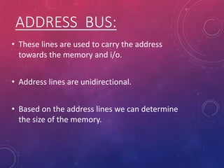 • These lines are used to carry the address
towards the memory and i/o.
• Address lines are unidirectional.
• Based on the address lines we can determine
the size of the memory.
ADDRESS BUS:
 