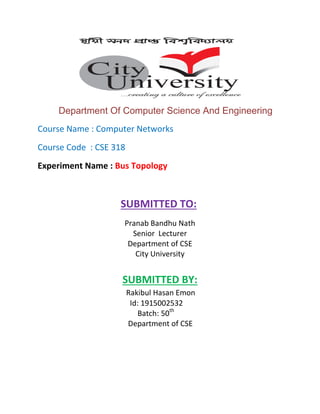 Department Of Computer Science And Engineering
Course Name : Computer Networks
Course Code : CSE 318
Experiment Name : Bus Topology
SUBMITTED TO:
Pranab Bandhu Nath
Senior Lecturer
Department of CSE
City University
SUBMITTED BY:
Rakibul Hasan Emon
Id: 1915002532
Batch: 50th
Department of CSE
 