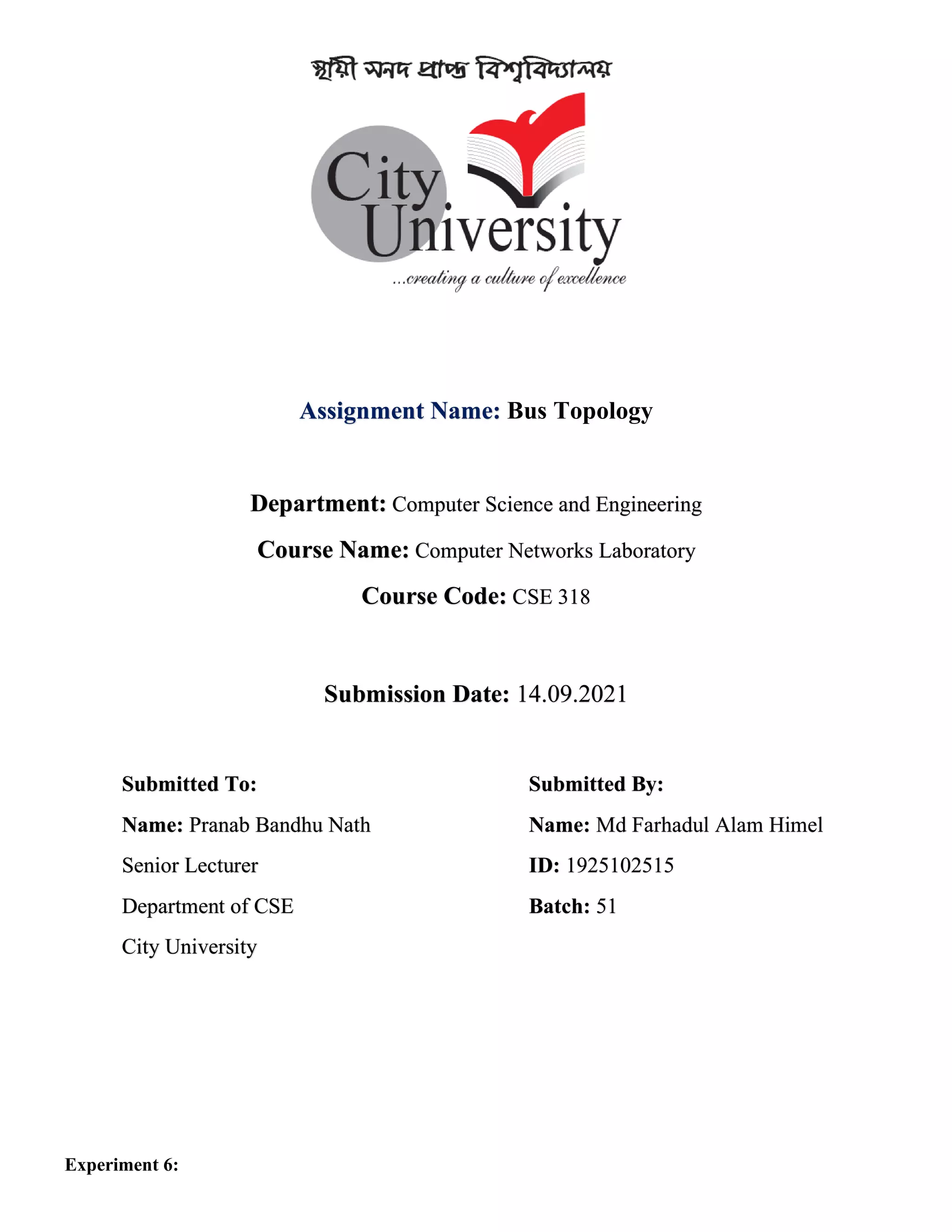 Assignment Name: Bus Topology
Department: Computer Science and Engineering
Course Name: Computer Networks Laboratory
Course Code: CSE 318
Submission Date: 14.09.2021
Submitted To: Submitted By:
Name: Pranab Bandhu Nath
Senior Lecturer
Department of CSE
City University
Name: Md Farhadul Alam Himel
ID: 1925102515
Batch: 51
Experiment 6: