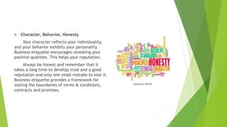  Character, Behavior, Honesty
Your character reflects your individuality,
and your behavior exhibits your personality.
Business etiquette encourages revealing your
positive qualities. This helps your reputation.
Always be honest and remember that it
takes a long time to develop trust and a good
reputation and only one small mistake to lose it.
Business etiquette provides a framework for
stating the boundaries of terms & conditions,
contracts and promises.
 