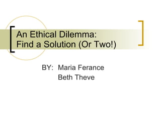 An Ethical Dilemma:  Find a Solution (Or Two!) BY:  Maria Ferance  Beth Theve 