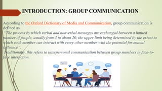 INTRODUCTION: GROUP COMMUNICATION
According to the Oxford Dictionary of Media and Communication, group communication is
defined as
“The process by which verbal and nonverbal messages are exchanged between a limited
number of people, usually from 3 to about 20, the upper limit being determined by the extent to
which each member can interact with every other member with the potential for mutual
influence”.
Traditionally, this refers to interpersonal communication between group members in face-to-
face interaction.
 