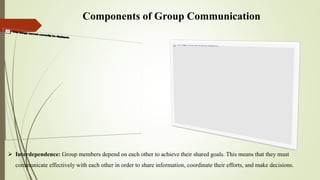 Components of Group Communication
 Interdependence: Group members depend on each other to achieve their shared goals. This means that they must
communicate effectively with each other in order to share information, coordinate their efforts, and make decisions.
 