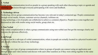 1. Verbal
Verbal group communication involves people in a group speaking with each other discussing a topic or agenda and
reaching a conclusion through everyone participating with views and feedback.
2. Technology driven
Technology driven group communication has become very relevant in today's connected age. People communicate
through social media, forums, customer service channels, webinars etc.
Using technology, a lot of people can collaborate to achieve a common objective. People have come together and
discussed an idea with results using social media, group chats etc.
3. Non Verbal
Non verbal communication is when a group communicates using non-verbal cues but get the message clearly and
executes the decision effectively.
4. in-Person
In-person can be a sub-type of verbal communication, where in people are actually located in a physical location and
talk directly without the use of any technology.
5. Virtual
Virtual is a new type of group communication where in groups of people can connect using an application and
through audio and video interact and discuss with each other seamless as if they were sitting together in the same
location.
 
