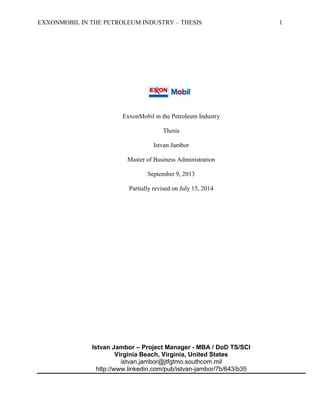 EXXONMOBIL IN THE PETROLEUM INDUSTRY – THESIS 1
ExxonMobil in the Petroleum Industry
Thesis
Istvan Jambor
Master of Business Administration
September 9, 2013
Partially revised on July 15, 2014
Istvan Jambor – Project Manager - MBA / DoD TS/SCI
Virginia Beach, Virginia, United States
istvan.jambor@jtfgtmo.southcom.mil
http://www.linkedin.com/pub/istvan-jambor/7b/643/b35
 