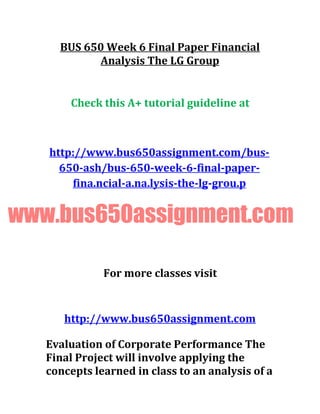 BUS 650 Week 6 Final Paper Financial
Analysis The LG Group
Check this A+ tutorial guideline at
http://www.bus650assignment.com/bus-
650-ash/bus-650-week-6-final-paper-
fina.ncial-a.na.lysis-the-lg-grou.p
www.bus650assignment.com
For more classes visit
http://www.bus650assignment.com
Evaluation of Corporate Performance The
Final Project will involve applying the
concepts learned in class to an analysis of a
 