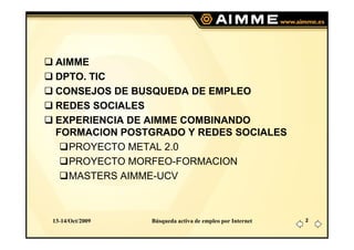 AIMME
 DPTO. TIC
 CONSEJOS DE BUSQUEDA DE EMPLEO
 REDES SOCIALES
 EXPERIENCIA DE AIMME COMBINANDO
 FORMACION POSTGRADO Y REDES SOCIALES
   PROYECTO METAL 2.0
   PROYECTO MORFEO-FORMACION
   MASTERS AIMME-UCV



13-14/Oct/2009   Búsqueda activa de empleo por Internet   2
 