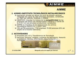 AIMME
   AIMME-INSTITUTO TECNOLÓGICO METALMECÁNICO
        Asociación privada sin ánimo de lucro de ámbito nacional,
        integrada por cerca de 700 empresas asociadas, constituida
        en 1987 por IMPIVA, FEMEVAL y FEMPA.
        OBJETIVO: impulsar la mejora de la competitividad de las
        empresas del sector de transformados metálicos a través de
        la I+D+i en sus procesos productivos y productos.
        AIMME es miembro de las federaciones de centros
        tecnológicos REDIT(14) y FEDIT (64).
        18% del PIB autonómico, 7.780 empresas, 76.000 personas (22% del
        empleo de la industria valenciana).

   ACTIVIDADES
        Proyectos de I+D y Transferencia de Tecnología
        Servicios Técnicos: Análisis y ensayos de laboratorio, Asesoría
        y asistencia, técnica, Información, documentación y
        Formación.




13-14/Oct/2009                 Búsqueda activa de empleo por Internet      3
 
