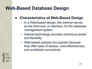 17
17
17
17
Web-Based Database Design
● Characteristics of Web-Based Design
– In a Web-based design, the Internet serves
as the front end, or interface, for the database
management system
– Internet technology provides enormous power
and flexibility
– Web-based systems are popular because
they offer ease of access, cost-effectiveness,
and worldwide connectivity
 