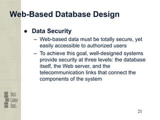 21
21
21
21
Web-Based Database Design
● Data Security
– Web-based data must be totally secure, yet
easily accessible to authorized users
– To achieve this goal, well-designed systems
provide security at three levels: the database
itself, the Web server, and the
telecommunication links that connect the
components of the system
 