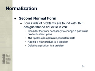 33
33
33
33
Normalization
● Second Normal Form
– Four kinds of problems are found with 1NF
designs that do not exist in 2NF
• Consider the work necessary to change a particular
product’s description
• 1NF tables can contain inconsistent data
• Adding a new product is a problem
• Deleting a product is a problem
 