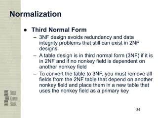 34
34
34
34
Normalization
● Third Normal Form
– 3NF design avoids redundancy and data
integrity problems that still can exist in 2NF
designs
– A table design is in third normal form (3NF) if it is
in 2NF and if no nonkey field is dependent on
another nonkey field
– To convert the table to 3NF, you must remove all
fields from the 2NF table that depend on another
nonkey field and place them in a new table that
uses the nonkey field as a primary key
 