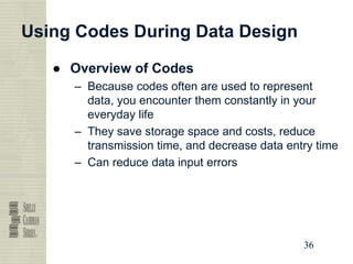 36
36
36
36
Using Codes During Data Design
● Overview of Codes
– Because codes often are used to represent
data, you encounter them constantly in your
everyday life
– They save storage space and costs, reduce
transmission time, and decrease data entry time
– Can reduce data input errors
 