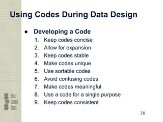 38
38
38
38
Using Codes During Data Design
● Developing a Code
1. Keep codes concise
2. Allow for expansion
3. Keep codes stable
4. Make codes unique
5. Use sortable codes
6. Avoid confusing codes
7. Make codes meaningful
8. Use a code for a single purpose
9. Keep codes consistent
 
