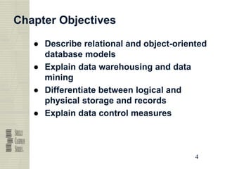4
4
4
4
Chapter Objectives
● Describe relational and object-oriented
database models
● Explain data warehousing and data
mining
● Differentiate between logical and
physical storage and records
● Explain data control measures
 