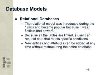40
40
40
40
Database Models
● Relational Databases
– The relational model was introduced during the
1970s and became popular because it was
flexible and powerful
– Because all the tables are linked, a user can
request data that meets specific conditions
– New entities and attributes can be added at any
time without restructuring the entire database
 