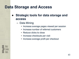 43
43
43
43
Data Storage and Access
● Strategic tools for data storage and
access
– Data Mining
• Increase average pages viewed per session
• Increase number of referred customers
• Reduce clicks to close
• Increase checkouts per visit
• Increase average profit per checkout
 