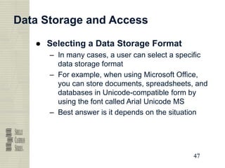 47
47
47
47
Data Storage and Access
● Selecting a Data Storage Format
– In many cases, a user can select a specific
data storage format
– For example, when using Microsoft Office,
you can store documents, spreadsheets, and
databases in Unicode-compatible form by
using the font called Arial Unicode MS
– Best answer is it depends on the situation
 