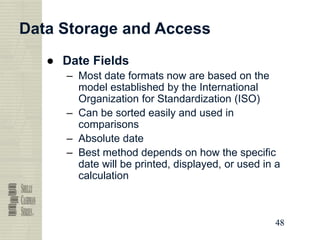 48
48
48
48
Data Storage and Access
● Date Fields
– Most date formats now are based on the
model established by the International
Organization for Standardization (ISO)
– Can be sorted easily and used in
comparisons
– Absolute date
– Best method depends on how the specific
date will be printed, displayed, or used in a
calculation
 