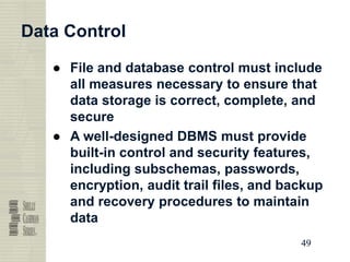49
49
49
49
Data Control
● File and database control must include
all measures necessary to ensure that
data storage is correct, complete, and
secure
● A well-designed DBMS must provide
built-in control and security features,
including subschemas, passwords,
encryption, audit trail files, and backup
and recovery procedures to maintain
data
 