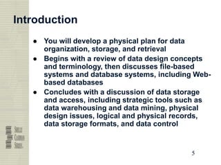 5
5
5
5
Introduction
● You will develop a physical plan for data
organization, storage, and retrieval
● Begins with a review of data design concepts
and terminology, then discusses file-based
systems and database systems, including Web-
based databases
● Concludes with a discussion of data storage
and access, including strategic tools such as
data warehousing and data mining, physical
design issues, logical and physical records,
data storage formats, and data control
 