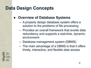 9
9
9
9
Data Design Concepts
● Overview of Database Systems
– A properly design database system offers a
solution to the problems of file processing
– Provides an overall framework that avoids data
redundancy and supports a real-time, dynamic
environment
– Database management system (DBMS)
– The main advantage of a DBMS is that it offers
timely, interactive, and flexible data access
 