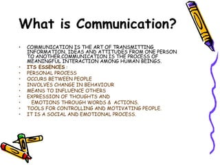 COMMUNICATION IS THE ART OF TRANSMITTING  INFORMATION, IDEAS AND ATTITUDES FROM ONE PERSON  TO ANOTHER.COMMUNICATION IS THE PROCESS OF  MEANINGFUL INTERACTION AMONG HUMAN BEINGS. ITS ESSENCES  : PERSONAL PROCESS  OCCURS BETWEEN PEOPLE  INVOLVES CHANGE IN BEHAVIOUR MEANS TO INFLUENCE OTHERS EXPRESSION OF THOUGHTS AND EMOTIONS THROUGH WORDS &  ACTIONS. TOOLS FOR CONTROLLING AND MOTIVATING PEOPLE. IT IS A SOCIAL AND EMOTIONAL PROCESS. What is Communication? 