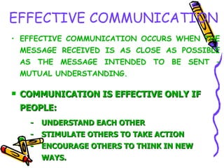 EFFECTIVE COMMUNICATION EFFECTIVE COMMUNICATION OCCURS WHEN THE MESSAGE RECEIVED IS AS CLOSE AS POSSIBLE AS THE MESSAGE INTENDED TO BE SENT – MUTUAL UNDERSTANDING. COMMUNICATION IS EFFECTIVE ONLY IF PEOPLE: - UNDERSTAND EACH OTHER - STIMULATE OTHERS TO TAKE ACTION - ENCOURAGE OTHERS TO THINK IN NEW  WAYS. 