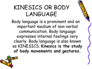 KINESICS OR BODY LANGUAGE Body language is a prominent and an important medium of non-verbal communication. Body language expresses internal feelings very clearly. Body language is also known as KINESICS.  Kinesics is the study of body movements and gestures. 