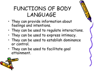 FUNCTIONS OF BODY LANGUAGE  They can provide information about feelings and intentions. They can be used to regulate interactions. They can be used to express intimacy. They can be used to establish dominance or control. They can be used to facilitate goal attainment. 