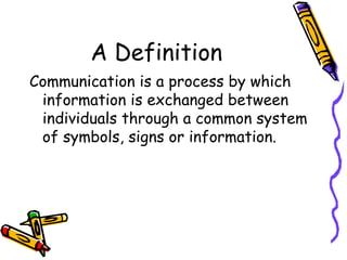 A Definition Communication is a process by which information is exchanged between individuals through a common system of symbols, signs or information. 