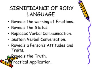 SIGNIFICANCE OF BODY LANGUAGE  Reveals the working of Emotions. Reveals the Status. Replaces Verbal Communication. Sustain Verbal Conversation. Reveals a Person’s Attitudes and Traits. Reveals the Truth. Practical Application. 