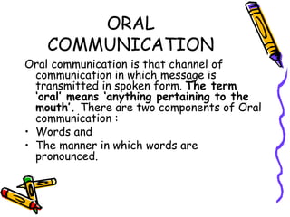 ORAL COMMUNICATION Oral communication is that channel of communication in which message is transmitted in spoken form.  The term ‘oral’ means ‘anything pertaining to the mouth’.  There are two components of Oral communication : Words and The manner in which words are pronounced. 