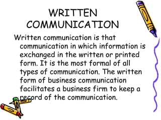 WRITTEN COMMUNICATION Written communication is that communication in which information is exchanged in the written or printed form. It is the most formal of all types of communication. The written form of business communication facilitates a business firm to keep a record of the communication.  