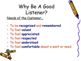 Why Be A Good Listener? Needs of the Customer… To be  recognized  and  remembered To feel  valued To feel  appreciated To feel  respected To feel  understood To feel  comfortable  about a want or need 
