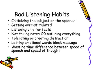 Bad Listening Habits Criticizing the subject or the speaker Getting over-stimulated Listening only for facts Not taking notes OR outlining everything Tolerating or creating distraction Letting emotional words block message Wasting time difference between speed of speech and speed of thought 