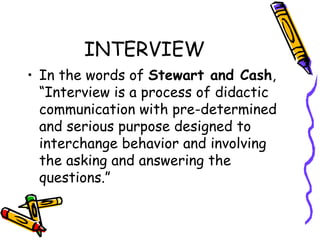 INTERVIEW In the words of  Stewart and Cash , “Interview is a process of didactic communication with pre-determined  and serious purpose designed to interchange behavior and involving the asking and answering the questions.” 