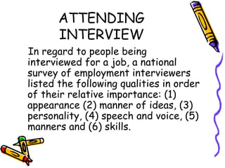 ATTENDING INTERVIEW In regard to people being interviewed for a job, a national survey of employment interviewers listed the following qualities in order of their relative importance: (1) appearance (2) manner of ideas, (3) personality, (4) speech and voice, (5) manners and (6) skills. 