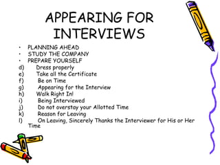 APPEARING FOR INTERVIEWS PLANNING AHEAD STUDY THE COMPANY PREPARE YOURSELF Dress properly Take all the Certificate Be on Time Appearing for the Interview Walk Right In! Being Interviewed Do not overstay your Allotted Time Reason for Leaving  On Leaving, Sincerely Thanks the Interviewer for His or Her Time  