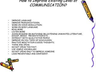 How to Improve Existing Level of COMMUNICATION? IMPROVE LANGUAGE. IMPROVE PRONUNCIATIOON. WORK ON VOICE MODULATION. WORK ON BODY LANGUAGE. READ MORE LISTEN MORE AVOID READING OR WATCHING OR LISTENING UNWANTED LITERATURE, GOSSIP, MEDIA  PRESENTATION ETC. INTERACT WITH QUALITATIVE PEOPLE. IMPROVE ON YOU TOPIC OF DISCUSSION, PRACTICE MEDITATION & GOOD THOUGHTS. THINK AND SPEAK. DO NOT SPEAK TOO FAST. USE SIMPLE VOCABULARY. DO NOT SPEAK ONLY TO IMPRESS SOMEONE. LOOK PRESENTABLE AND CONFIDENT. 