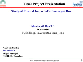 Final Project Presentation Study of Frontal Impact of a Passenger Bus Manjunath Rao T S BBB0906034 M. Sc. (Engg.) in Automotive Engineering Academic Guide : Mr. Madan J Project Manager, SASTECH, Bangalore 